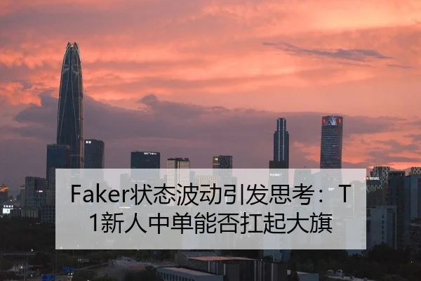 Faker状态波动引发思考：T1新人中单能否扛起大旗